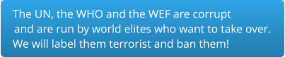 The UN, the WHO and the WEF are corrupt and are run by world elites who want to take over.  We will label them terrorist and ban them!