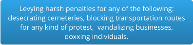 Levying harsh penalties for any of the following:desecrating cemeteries, blocking transportation routes for any kind of protest,  vandalizing businesses,  doxxing individuals.