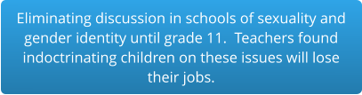 Eliminating discussion in schools of sexuality and gender identity until grade 11.  Teachers found indoctrinating children on these issues will lose  their jobs.
