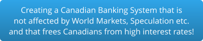 Creating a Canadian Banking System that is not affected by World Markets, Speculation etc. and that frees Canadians from high interest rates!