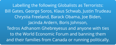 Labelling the following Globalists as Terrorists:Bill Gates, George Soros, Klaus Schwab, Justin Trudeau Chrystia Freeland, Barack Obama, Joe Biden,  Jacinda Ardern, Boris Johnson,  Tedros Adhanom Ghebreyesus and anyone with ties to the World Economic Forum and banning them and their families from Canada or running politically.