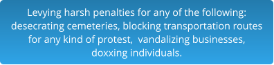 Levying harsh penalties for any of the following:desecrating cemeteries, blocking transportation routes for any kind of protest,  vandalizing businesses,  doxxing individuals.