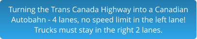 Turning the Trans Canada Highway into a Canadian Autobahn - 4 lanes, no speed limit in the left lane!Trucks must stay in the right 2 lanes.