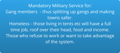 Mandatory Military Service for:Gang members  - thus splitting up gangs and making  towns safer.Homeless - those living in tents etc will have a full time job, roof over their head, food and income. Those who refuse to work or want to take advantage of the system.  