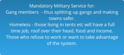 Mandatory Military Service for:Gang members  - thus splitting up gangs and making  towns safer.Homeless - those living in tents etc will have a full time job, roof over their head, food and income. Those who refuse to work or want to take advantage of the system.  