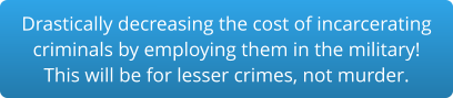 Drastically decreasing the cost of incarceratingcriminals by employing them in the military!This will be for lesser crimes, not murder.